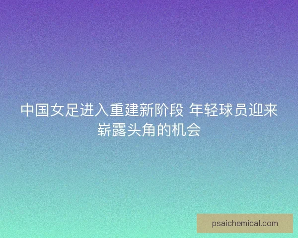 中国女足进入重建新阶段 年轻球员迎来崭露头角的机会
