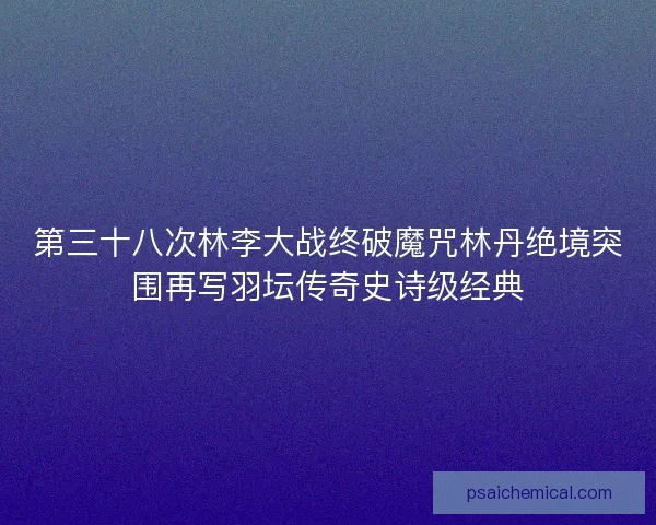 第三十八次林李大战终破魔咒林丹绝境突围再写羽坛传奇史诗级经典