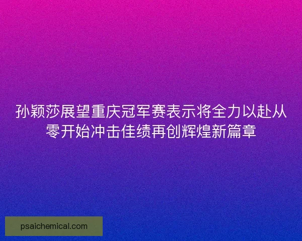 孙颖莎展望重庆冠军赛表示将全力以赴从零开始冲击佳绩再创辉煌新篇章
