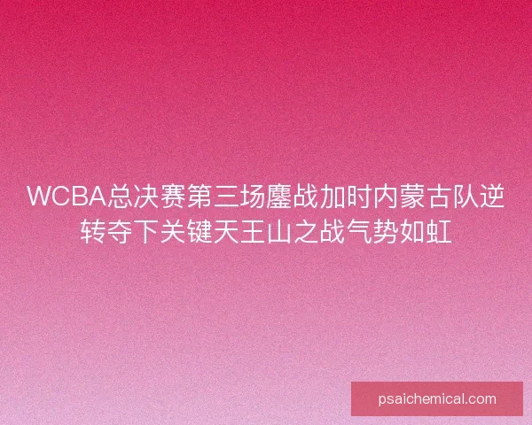 WCBA总决赛第三场鏖战加时内蒙古队逆转夺下关键天王山之战气势如虹